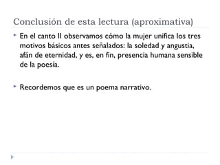 Conclusión de esta lectura (aproximativa)
 En el canto II observamos cómo la mujer unifica los tres
motivos básicos antes señalados: la soledad y angustia,
afán de eternidad, y es, en fin, presencia humana sensible
de la poesía.
 Recordemos que es un poema narrativo.
 