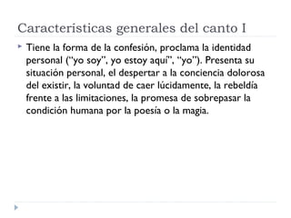 Características generales del canto I
 Tiene la forma de la confesión, proclama la identidad
personal (“yo soy”, yo estoy aquí”, “yo”). Presenta su
situación personal, el despertar a la conciencia dolorosa
del existir, la voluntad de caer lúcidamente, la rebeldía
frente a las limitaciones, la promesa de sobrepasar la
condición humana por la poesía o la magia.
 