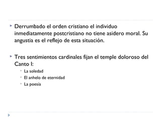  Derrumbado el orden cristiano el individuo
inmediatamente postcristiano no tiene asidero moral. Su
angustia es el reflejo de esta situación.
 Tres sentimientos cardinales fijan el temple doloroso del
Canto I:
 La soledad
 El anhelo de eternidad
 La poesía
 