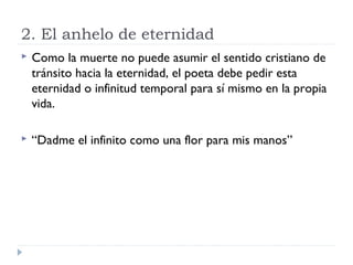 2. El anhelo de eternidad
 Como la muerte no puede asumir el sentido cristiano de
tránsito hacia la eternidad, el poeta debe pedir esta
eternidad o infinitud temporal para sí mismo en la propia
vida.
 “Dadme el infinito como una flor para mis manos”
 