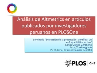 Análisis de Altmetrics en artículos
publicados por investigadores
peruanos en PLOSOne
Seminario “Evaluación de la producción científica: un
enfoque bibliométrico”
Carlos Quispe Gerónimo
http://carlosqg.info
PUCP, Lima, 07 de noviembre de 2013

 