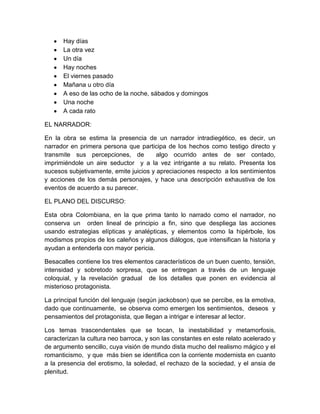 Hay días
La otra vez
Un día
Hay noches
El viernes pasado
Mañana u otro día
A eso de las ocho de la noche, sábados y domingos
Una noche
A cada rato
EL NARRADOR:
En la obra se estima la presencia de un narrador intradiegético, es decir, un
narrador en primera persona que participa de los hechos como testigo directo y
transmite sus percepciones, de algo ocurrido antes de ser contado,
imprimiéndole un aire seductor y a la vez intrigante a su relato. Presenta los
sucesos subjetivamente, emite juicios y apreciaciones respecto a los sentimientos
y acciones de los demás personajes, y hace una descripción exhaustiva de los
eventos de acuerdo a su parecer.
EL PLANO DEL DISCURSO:
Esta obra Colombiana, en la que prima tanto lo narrado como el narrador, no
conserva un orden lineal de principio a fin, sino que despliega las acciones
usando estrategias elípticas y analépticas, y elementos como la hipérbole, los
modismos propios de los caleños y algunos diálogos, que intensifican la historia y
ayudan a entenderla con mayor pericia.
Besacalles contiene los tres elementos característicos de un buen cuento, tensión,
intensidad y sobretodo sorpresa, que se entregan a través de un lenguaje
coloquial, y la revelación gradual de los detalles que ponen en evidencia al
misterioso protagonista.
La principal función del lenguaje (según jackobson) que se percibe, es la emotiva,
dado que continuamente, se observa como emergen los sentimientos, deseos y
pensamientos del protagonista, que llegan a intrigar e interesar al lector.
Los temas trascendentales que se tocan, la inestabilidad y metamorfosis,
caracterizan la cultura neo barroca, y son las constantes en este relato acelerado y
de argumento sencillo, cuya visión de mundo dista mucho del realismo mágico y el
romanticismo, y que más bien se identifica con la corriente modernista en cuanto
a la presencia del erotismo, la soledad, el rechazo de la sociedad, y el ansia de
plenitud.
 