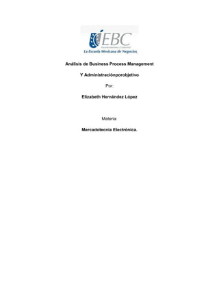 Análisis de Business Process Management
Y Administraciónporobjetivo
Por:
Elizabeth Hernández López

Materia:
Mercadotecnia Electrónica.

 
