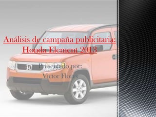 Presentado por:
Victor Flores
Análisis de campaña publicitaria:
Honda Element 2013
 