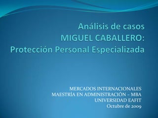 Análisis de casosMIGUEL CABALLERO:Protección Personal Especializada MERCADOS INTERNACIONALES MAESTRÍA EN ADMINISTRACIÓN – MBA UNIVERSIDAD EAFIT Octubre de 2009 
