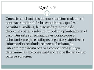¿Qué es?
Consiste en el análisis de una situación real, en un
contexto similar al de los estudiantes, que les
permita el análisis, la discusión y la toma de
decisiones para resolver el problema planteado en el
caso. Durante su realización es posible que el
estudiante recoja, clasifique, organice y sintetice la
información recabada respecto al mismo, la
interprete y discuta con sus compañeros y luego
determine las acciones que tendrá que llevar a cabo
para su solución.
 