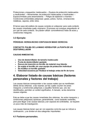 Protecciones y resguardos inadecuados – Equipos de protección inadecuados
o insuficientes – Herramientas de protección inadecuadas o insuficientes –
Espacio limitado para desenvolverse – Peligro de explosión o incendio –
Condiciones ambientales peligrosas: gases, polvos, humos, emanaciones
metálicas, vapores, entre otros.
El tercer paso del análisis de causas consiste en anteponer para cada contacto
las causas inmediatas quelo originaron. El proceso se consigue preguntando el
por qué de cada contacto. Se pueden utilizar comoreferencia listas de actos y
condiciones inseguras.
3.3 Ejemplo:
PÉRDIDAS: HERIDA INCISO CONTUSA EN MANO DERECHA
CONTACTO: PALMA DE LA MANO HERIDA POR LA PUNTA DE UN
DESTORNILLADOR
CAUSAS INMEDIATAS:
 Uso de destornillador de tamaño inadecuado
 Punta de destornillador gastada
 Ranura de inserción en tornillo de material muy blando
 Se sujeta el tornillo sin usar equipo de protección individual
 Se reutiliza un tornillo gastado
 Velocidad excesiva por finalizar el trabajo antes de fin de turno
4. Elaborar listado de causas básicas (factores
personales y factores del trabajo)
Las causas básicas corresponden a las causas reales que se manifiestan
detrás de los síntomas; a las razones por las cuales ocurren los actos
inseguros y condiciones peligrosas; a aquellos factores que, una vez
identificados, permiten un control significativo. A menudo, se les denomina
causas orígenes.
Esto se debe a que las causas inmediatas (los síntomas, los actos inseguros y
condiciones peligrosas) aparecen, generalmente, como bastante evidentes,
pero para llegar a las causas básicas y ser capaces de controlarlas, se requiere
un poco más de investigación.
Las causas básicas tienen que ver con aspectos como los que se indican a
continuación, y se dividen en dos categorías importantes:
4.1 Factores personales.
 