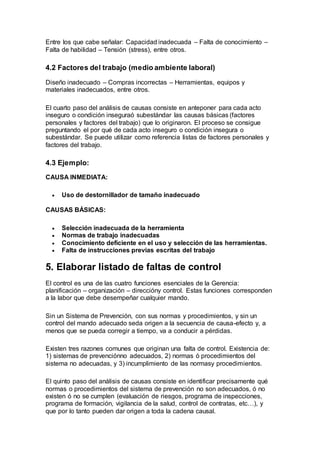 Entre los que cabe señalar: Capacidad inadecuada – Falta de conocimiento –
Falta de habilidad – Tensión (stress), entre otros.
4.2 Factores del trabajo (medio ambiente laboral)
Diseño inadecuado – Compras incorrectas – Herramientas, equipos y
materiales inadecuados, entre otros.
El cuarto paso del análisis de causas consiste en anteponer para cada acto
inseguro o condición inseguraó subestándar las causas básicas (factores
personales y factores del trabajo) que lo originaron. El proceso se consigue
preguntando el por qué de cada acto inseguro o condición insegura o
subestándar. Se puede utilizar como referencia listas de factores personales y
factores del trabajo.
4.3 Ejemplo:
CAUSA INMEDIATA:
 Uso de destornillador de tamaño inadecuado
CAUSAS BÁSICAS:
 Selección inadecuada de la herramienta
 Normas de trabajo inadecuadas
 Conocimiento deficiente en el uso y selección de las herramientas.
 Falta de instrucciones previas escritas del trabajo
5. Elaborar listado de faltas de control
El control es una de las cuatro funciones esenciales de la Gerencia:
planificación – organización – direccióny control. Estas funciones corresponden
a la labor que debe desempeñar cualquier mando.
Sin un Sistema de Prevención, con sus normas y procedimientos, y sin un
control del mando adecuado seda origen a la secuencia de causa-efecto y, a
menos que se pueda corregir a tiempo, va a conducir a pérdidas.
Existen tres razones comunes que originan una falta de control. Existencia de:
1) sistemas de prevenciónno adecuados, 2) normas ó procedimientos del
sistema no adecuadas, y 3) incumplimiento de las normasy procedimientos.
El quinto paso del análisis de causas consiste en identificar precisamente qué
normas o procedimientos del sistema de prevención no son adecuados, ó no
existen ó no se cumplen (evaluación de riesgos, programa de inspecciones,
programa de formación, vigilancia de la salud, control de contratas, etc…), y
que por lo tanto pueden dar origen a toda la cadena causal.
 