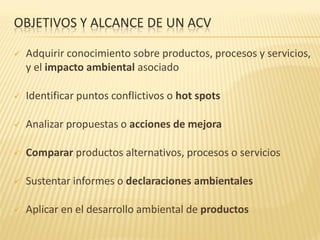 OBJETIVOS Y ALCANCE DE UN ACV
 Adquirir conocimiento sobre productos, procesos y servicios,
y el impacto ambiental asociado
 Identificar puntos conflictivos o hot spots
 Analizar propuestas o acciones de mejora
 Comparar productos alternativos, procesos o servicios
 Sustentar informes o declaraciones ambientales
 Aplicar en el desarrollo ambiental de productos
 