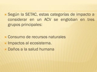  Según la SETAC, estas categorías de impacto a
considerar en un ACV se engloban en tres
grupos principales:
 Consumo de recursos naturales
 Impactos al ecosistema.
 Daños a la salud humana
 