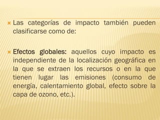  Las categorías de impacto también pueden
clasificarse como de:
 Efectos globales: aquellos cuyo impacto es
independiente de la localización geográfica en
la que se extraen los recursos o en la que
tienen lugar las emisiones (consumo de
energía, calentamiento global, efecto sobre la
capa de ozono, etc.).
 