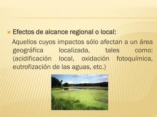  Efectos de alcance regional o local:
Aquellos cuyos impactos sólo afectan a un área
geográfica localizada, tales como:
(acidificación local, oxidación fotoquímica,
eutrofización de las aguas, etc.)
 
