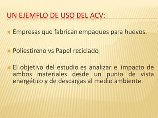 UN EJEMPLO DE USO DEL ACV:
 Empresas que fabrican empaques para huevos.
 Poliestireno vs Papel reciclado
 El objetivo del estudio es analizar el impacto de
ambos materiales desde un punto de vista
energético y de descargas al medio ambiente.
 