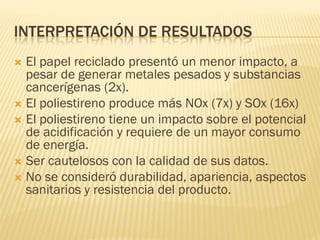 INTERPRETACIÓN DE RESULTADOS
 El papel reciclado presentó un menor impacto, a
pesar de generar metales pesados y substancias
cancerígenas (2x).
 El poliestireno produce más NOx (7x) y SOx (16x)
 El poliestireno tiene un impacto sobre el potencial
de acidificación y requiere de un mayor consumo
de energía.
 Ser cautelosos con la calidad de sus datos.
 No se consideró durabilidad, apariencia, aspectos
sanitarios y resistencia del producto.
 