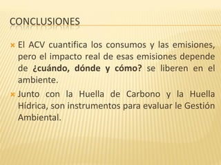 CONCLUSIONES
 El ACV cuantifica los consumos y las emisiones,
pero el impacto real de esas emisiones depende
de ¿cuándo, dónde y cómo? se liberen en el
ambiente.
 Junto con la Huella de Carbono y la Huella
Hídrica, son instrumentos para evaluar le Gestión
Ambiental.
 