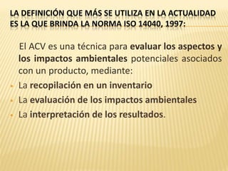 LA DEFINICIÓN QUE MÁS SE UTILIZA EN LA ACTUALIDAD
ES LA QUE BRINDA LA NORMA ISO 14040, 1997:
El ACV es una técnica para evaluar los aspectos y
los impactos ambientales potenciales asociados
con un producto, mediante:
• La recopilación en un inventario
• La evaluación de los impactos ambientales
• La interpretación de los resultados.
 