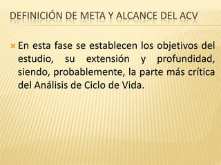 DEFINICIÓN DE META Y ALCANCE DEL ACV
 En esta fase se establecen los objetivos del
estudio, su extensión y profundidad,
siendo, probablemente, la parte más crítica
del Análisis de Ciclo de Vida.
 