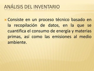 ANÁLISIS DEL INVENTARIO
 Consiste en un proceso técnico basado en
la recopilación de datos, en la que se
cuantifica el consumo de energía y materias
primas, así como las emisiones al medio
ambiente.
 