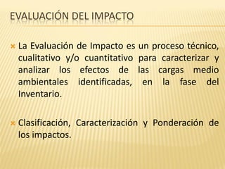 EVALUACIÓN DEL IMPACTO
 La Evaluación de Impacto es un proceso técnico,
cualitativo y/o cuantitativo para caracterizar y
analizar los efectos de las cargas medio
ambientales identificadas, en la fase del
Inventario.
 Clasificación, Caracterización y Ponderación de
los impactos.
 