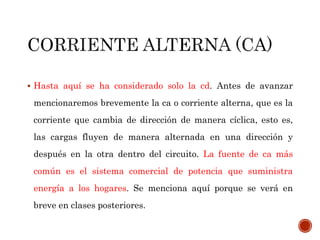  Hasta aquí se ha considerado solo la cd. Antes de avanzar 
mencionaremos brevemente la ca o corriente alterna, que es la 
corriente que cambia de dirección de manera cíclica, esto es, 
las cargas fluyen de manera alternada en una dirección y 
después en la otra dentro del circuito. La fuente de ca más 
común es el sistema comercial de potencia que suministra 
energía a los hogares. Se menciona aquí porque se verá en 
breve en clases posteriores. 
 