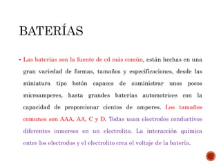  Las baterías son la fuente de cd más común, están hechas en una 
gran variedad de formas, tamaños y especificaciones, desde las 
miniatura tipo botón capaces de suministrar unos pocos 
microamperes, hasta grandes baterías automotrices con la 
capacidad de proporcionar cientos de amperes. Los tamaños 
comunes son AAA, AA, C y D. Todas usan electrodos conductivos 
diferentes inmersos en un electrolito. La interacción química 
entre los electrodos y el electrolito crea el voltaje de la batería. 
 