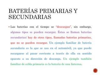  Las baterías con el tiempo se “descargan”, sin embargo, 
algunos tipos se pueden recargar. Éstas se llaman baterías 
secundarias; hay de otros tipos, llamadas baterías primarias, 
que no se pueden recargar. Un ejemplo familiar de batería 
secundaria es la que se usa en el automóvil, ya que puede 
recargarse al pasar corriente a través de ella en sentido 
opuesto a su dirección de descarga. Un ejemplo también 
familiar de celda primaria es la batería de una linterna. 
 
