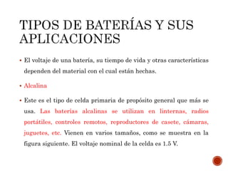  El voltaje de una batería, su tiempo de vida y otras características 
dependen del material con el cual están hechas. 
 Alcalina 
 Este es el tipo de celda primaria de propósito general que más se 
usa. Las baterías alcalinas se utilizan en linternas, radios 
portátiles, controles remotos, reproductores de casete, cámaras, 
juguetes, etc. Vienen en varios tamaños, como se muestra en la 
figura siguiente. El voltaje nominal de la celda es 1.5 V. 
 