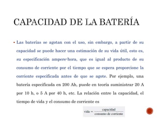  Las baterías se agotan con el uso, sin embargo, a partir de su 
capacidad se puede hacer una estimación de su vida útil, esto es, 
su especificación ampere-hora, que es igual al producto de su 
consumo de corriente por el tiempo que se espera proporcione la 
corriente especificada antes de que se agote. Por ejemplo, una 
batería especificada en 200 Ah, puede en teoría suministrar 20 A 
por 10 h, o 5 A por 40 h, etc. La relación entre la capacidad, el 
tiempo de vida y el consumo de corriente es 
 