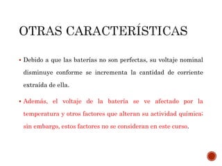  Debido a que las baterías no son perfectas, su voltaje nominal 
disminuye conforme se incrementa la cantidad de corriente 
extraída de ella. 
 Además, el voltaje de la batería se ve afectado por la 
temperatura y otros factores que alteran su actividad química; 
sin embargo, estos factores no se consideran en este curso. 
 