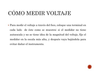  Para medir el voltaje a través del foco, coloque una terminal en 
cada lado de éste como se muestra; si el medidor no tiene 
autoescala y no se tiene idea de la magnitud del voltaje, fije el 
medidor en la escala más alta, y después vaya bajándola para 
evitar dañar el instrumento. 
 