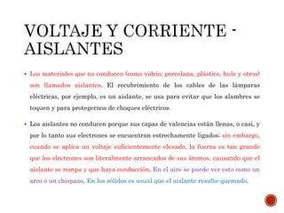  Los materiales que no conducen (como vidrio, porcelana, plástico, hule y otros) 
son llamados aislantes. El recubrimiento de los cables de las lámparas 
eléctricas, por ejemplo, es un aislante, se usa para evitar que los alambres se 
toquen y para protegernos de choques eléctricos. 
 Los aislantes no conducen porque sus capas de valencias están llenas, o casi, y 
por lo tanto sus electrones se encuentran estrechamente ligados; sin embargo, 
cuando se aplica un voltaje suficientemente elevado, la fuerza es tan grande 
que los electrones son literalmente arrancados de sus átomos, causando que el 
aislante se rompa y que haya conducción. En el aire se puede ver esto como un 
arco o un chispazo. En los sólidos es usual que el aislante resulte quemado. 
 