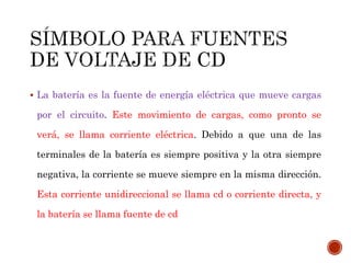  La batería es la fuente de energía eléctrica que mueve cargas 
por el circuito. Este movimiento de cargas, como pronto se 
verá, se llama corriente eléctrica. Debido a que una de las 
terminales de la batería es siempre positiva y la otra siempre 
negativa, la corriente se mueve siempre en la misma dirección. 
Esta corriente unidireccional se llama cd o corriente directa, y 
la batería se llama fuente de cd 
 