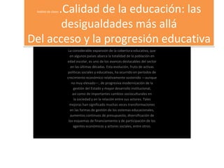 Análisis de clases  .Calidad de la educación: las desigualdades más allá Del acceso y la progresión educativa La considerable expansión de la cobertura educativa, que en algunos países abarca la totalidad de la población en edad escolar, es uno de los avances destacables del sector en las últimas décadas. Esta evolución, fruto de activas políticas sociales y educativas, ha ocurrido en períodos de crecimiento económico relativamente sostenido —aunque no muy elevado—, de progresiva modernización de la gestión del Estado y mayor desarrollo institucional, así como de importantes cambios socioculturales en la sociedad y en la relación entre sus actores. Tales mejoras han significado muchas veces transformaciones en las formas de gestión de los sistemas educacionales, aumentos continuos de presupuesto, diversificación de los esquemas de financiamiento y de participación de los agentes económicos y actores sociales, entre otros. 