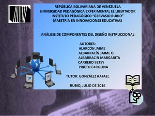 REPÚBLICA BOLIVARIANA DE VENEZUELA
UNIVERSIDAD PEDAGÓGICA EXPERIMENTAL EL LIBERTADOR
INSTITUTO PEDAGÓGICO “GERVASIO RUBIO”
MAESTRIA EN INNOVACIONES EDUCATIVAS
ANÁLISIS DE COMPONENTES DEL DISEÑO INSTRUCCIONAL
AUTORES:
ALARCÓN JAIME
ALBARRACÍN JAIME O
ALBARRACIN MARGARITA
CARRERO BETSY
PRIETO CAROLINA
TUTOR: GONZÁLEZ RAFAEL
RUBIO, JULIO DE 2016
 