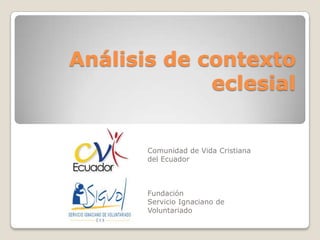 Análisis de contexto
             eclesial


         Comunidad de Vida Cristiana
         del Ecuador



         Fundación
         Servicio Ignaciano de
         Voluntariado
      
 
