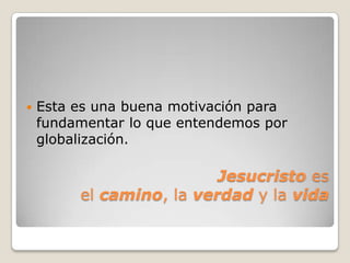    Esta es una buena motivación para
    fundamentar lo que entendemos por
    globalización.

                          Jesucristo es
         el camino, la verdad y la vida
 