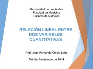 RELACIÓN LINEAL ENTRE
DOS VARIABLES
CUANTITATIVAS
Prof. Joan Fernando Chipia Lobo
Universidad de Los Andes
Facultad de Medicina
Escuela de Nutrición
 