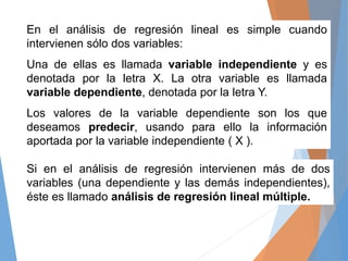 En el análisis de regresión lineal es simple cuando
intervienen sólo dos variables:
Una de ellas es llamada variable indep...