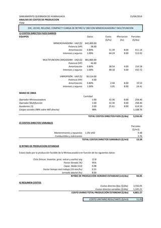 SANEAMIENTO QUEBRADA DE HUMAHUACA 15/04/2014
ANALISIS DE COSTOS DE PRODUCCION
ITEM
1) COSTOS DIRECTOS FIJOS DIARIOS
EQUIPOS Datos Costo Afectacion Parciales
($/hs) (hs) ($/dia)
MINIEXCAVADORA - VAD ($) 642,400.00
Potencia (HP) 38.00
Amortización 0.80% 51.39 8.00 411.14
Intereses y seguros 1.00% 64.24 8.00 513.92
MULTIFUNCION CARGADORA - VAD ($) 481,800.00
Potencia (HP) 46.00
Amortización 0.80% 38.54 4.00 154.18
Intereses y seguros 1.00% 48.18 4.00 192.72
VIBROPISÓN - VAD ($) 30,514.00
Potencia (HP) 4.00
Amortización 0.80% 2.44 8.00 19.53
Intereses y seguros 1.00% 3.05 8.00 24.41
MANO DE OBRA
Cantidad
Operador Miniexcavadora 1.00 32.30 8.00 258.40
Operador Multifunción 1.00 32.30 8.00 258.40
Ayudantes (3) 3.00 25.61 8.00 614.59
Cargas sociales (98% sobre MO directa) 98% 1,108.76
TOTAL COSTOS DIRECTOS FIJOS ($/dia) 3,556.05
2) COSTOS DIRECTOS VARIABLES
Parciales
($/m3)
Mantenimiento y repuestos 1.3% VAD 9.48
Combustibles y lubricantes 3.76
TOTAL COSTOS DIRECTOS VARIABLES ($/m3) 13.24
3) RITMO DE PRODUCCION ESTANDAR
Estará dado por la producción factible de la Miniexcavadora en función de los siguientes datos:
Ciclo (hincar, levantar, girar, volcar y vuelta) seg 12.8
Factor llenado (%) 95%
Capac. Balde (m3) 0.08
Factor tiempo real trabajo (33 min/hs) 0.55
Jornada laboral (hs) 8.00
RITMO DE PRODUCCIÓN HORARIO ESTANDAR (m3/dia) 94.05
4) RESUMEN COSTOS
Costos directos fijos ($/día) 3,556.05
Costos directos variables ($/día) 1,245.22
COSTO DIARIO TOTAL PRODUCCIÓN ESTANDAR ($/dia) 4,801.27
COSTO UNITARIO RESULTANTE ($/m3) 51.05
EXC, LECHO, RELLENO, COMPACT Y CARGA DE RETIRO h/ 200 CON MINIEXCAVADORA Y MULTIFUNCION
 