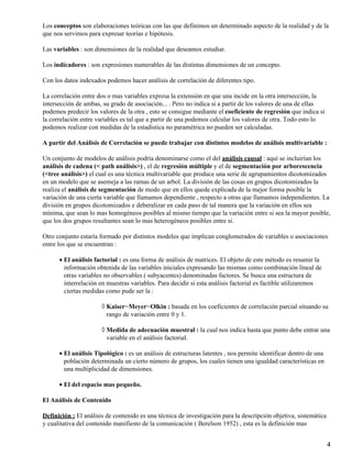 Los conceptos son elaboraciones teóricas con las que definimos un determinado aspecto de la realidad y de la
que nos servimos para expresar teorías e hipótesis.
Las variables : son dimensiones de la realidad que deseamos estudiar.
Los indicadores : son expresiones numerables de las distintas dimensiones de un concepto.
Con los datos indexados podemos hacer análisis de correlación de diferentes tipo.
La correlación entre dos o mas variables expresa la extensión en que una incide en la otra intersección, la
intersección de ambas, su grado de asociación... . Pero no indica si a partir de los valores de una de ellas
podemos predecir los valores de la otra , esto se consigue mediante el coeficiente de regresión que indica si
la correlación entre variables es tal que a partir de una podemos calcular los valores de otra. Todo esto lo
podemos realizar con medidas de la estadística no paramétrica no pueden ser calculadas.
A partir del Análisis de Correlación se puede trabajar con distintos modelos de análisis multivariable :
Un conjunto de modelos de análisis podría denominarse como el del análisis causal : aquí se incluirían los
análisis de cadena (< path análisis>) , el de regresión múltiple y el de segmentación por arborescencia
(<tree análisis>) el cual es una técnica multivariable que produce una serie de agrupamientos dicotomizados
en un modelo que se asemeja a las ramas de un arbol. La división de las cosas en grupos dicotomizados la
realiza el análisis de segmentación de modo que en ellos quede explicada de la mejor forma posible la
variación de una cierta variable que llamamos dependiente , respecto a otras que llamamos independientes. La
división en grupos dicotomizados e deberalizar en cada paso de tal manera que la variación en ellos sea
mínima, que sean lo mas homogéneos posibles al mismo tiempo que la variación entre si sea la mayor posible,
que los dos grupos resultantes sean lo mas heterogéneos posibles entre si.
Otro conjunto estaría formado por distintos modelos que implican conglomerados de variables o asociaciones
entre los que se encuentran :
El análisis factorial : es una forma de análisis de matrices. El objeto de este método es resumir la
información obtenida de las variables iniciales expresando las mismas como combinación lineal de
otras variables no observables ( subyacentes) denominadas factores. Se busca una estructura de
interrelación en muestras variables. Para decidir si esta análisis factorial es factible utilizaremos
ciertas medidas como pude ser la :
•
Kaiser−Meyer−Olkin : basada en los coeficientes de correlación parcial situando su
rango de variación entre 0 y 1.
◊
Medida de adecuación muestral : la cual nos indica hasta que punto debe entrar una
variable en el análisis factorial.
◊
El análisis Tipológico : es un análisis de estructuras latentes , nos permite identificar dentro de una
población determinada un cierto número de grupos, los cuales tienen una igualdad características en
una multiplicidad de dimensiones.
•
El del espacio mas pequeño.•
El Análisis de Contenido
Definición : El análisis de contenido es una técnica de investigación para la descripción objetiva, sistemática
y cualitativa del contenido manifiesto de la comunicación ( Berelson 1952) , esta es la definición mas
4
 