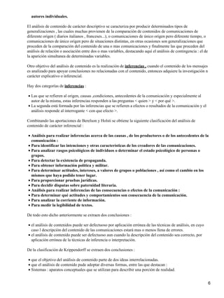 autores individuales.
El análisis de contenido de carácter descriptivo se caracteriza por producir determinados tipos de
generalizaciones , las cuales muchas provienen de la comparación de contenidos de comunicaciones de
diferente origen ( diarios italianos , franceses...), o comunicaciones de único origen pero diferente tiempo, o
comunicaciones de único origen pero de situaciones distintas, en otras ocasiones son generalizaciones que
proceden de la comparación del contenido de una o mas comunicaciones y finalmente las que proceden del
análisis de relación o asociación entre dos o mas variables, destacando aquí el análisis de contingencia : el de
la aparición simultanea de determinadas variables.
Otro objetivo del análisis de contenido es la realización de inferencias , cuando el contenido de los mensajes
es analizado para apoyar conclusiones no relacionadas con el contenido, entonces adquiere la investigación n
carácter explicativo o inferencial.
Hay dos categorías de inferencias :
Las que se refieren al origen, causas ,condiciones, antecedentes de la comunicación y especialmente al
autor de la misma, estas inferencias responden a las preguntas < quien > y < por qué >.
•
La segunda está formada por las inferencias que se refieren a efectos o resultados de la comunicación y el
análisis responde al interrogante < con que efecto >.
•
Combinando las aportaciones de Berelson y Holsti se obtiene la siguiente clasificación del análisis de
contenido de carácter inferencial :
Análisis para realizar inferencias acerca de las causas , de los productores o de los antecedentes de la
comunicación :
•
Para identificar las intenciones y otras características de los creadores de las comunicaciones.•
Para analizar rasgos psicológicos de individuos o determinar el estado psicológico de personas o
grupos.
•
Para detectar la existencia de propaganda.•
Para obtener información política y militar.•
Para determinar actitudes, intereses, a valores de grupos o poblaciones , así como el cambio en los
mismos que haya podido tener lugar.
•
Para proporcionar pruebas jurídicas.•
Para decidir disputas sobre paternidad literaria.•
Análisis para realizar inferencias de las consecuencias o efectos de la comunicación :•
Para determinar qué actitudes y comportamientos son consecuencia de la comunicación.•
Para analizar la corriente de información.•
Para medir la legibilidad de textos.•
De todo esto dicho anteriormente se extraen dos conclusiones :
el análisis de contenidos puede ser defectuoso por aplicación errónea de las técnicas de análisis, en cuyo
caso l descripción del contenido de las comunicaciones estará mas o menos llena de errores.
•
el análisis de contenido puede ser defectuoso aun cuando la descripción del contenido sea correcto, por
aplicación errónea de la técnicas de inferencia o interpretación.
•
De la clasificación de Krippendorff se extraen dos conclusiones :
que el objetivo del análisis de contenido parte de dos ideas interrelacionadas.•
que el análisis de contenido pude adoptar diversas formas, entre las que destacan :•
Sistemas : aparatos conceptuales que se utilizan para describir una porción de realidad.•
6
 