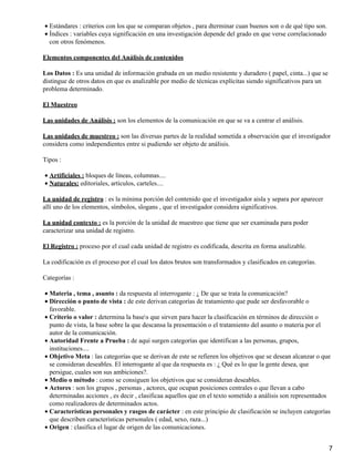 Estándares : criterios con los que se comparan objetos , para dterminar cuan buenos son o de qué tipo son.•
Índices : variables cuya significación en una investigación depende del grado en que verse correlacionado
con otros fenómenos.
•
Elementos componentes del Análisis de contenidos
Los Datos : Es una unidad de información grabada en un medio resistente y duradero ( papel, cinta...) que se
distingue de otros datos en que es analizable por medio de técnicas explícitas siendo significativos para un
problema determinado.
El Muestreo
Las unidades de Análisis : son los elementos de la comunicación en que se va a centrar el análisis.
Las unidades de muestreo : son las diversas partes de la realidad sometida a observación que el investigador
considera como independientes entre si pudiendo ser objeto de análisis.
Tipos :
Artificiales : bloques de líneas, columnas....•
Naturales: editoriales, artículos, carteles....•
La unidad de registro : es la mínima porción del contenido que el investigador aisla y separa por aparecer
allí uno de los elementos, símbolos, slogans , que el investigador considera significativos.
La unidad contexto : es la porción de la unidad de muestreo que tiene que ser examinada para poder
caracterizar una unidad de registro.
El Registro : proceso por el cual cada unidad de registro es codificada, descrita en forma analizable.
La codificación es el proceso por el cual los datos brutos son transformados y clasificados en categorías.
Categorías :
Materia , tema , asunto : da respuesta al interrogante : ¿ De que se trata la comunicación?•
Dirección o punto de vista : de este derivan categorías de tratamiento que pude ser desfavorable o
favorable.
•
Criterio o valor : determina la bases que sirven para hacer la clasificación en términos de dirección o
punto de vista, la base sobre la que descansa la presentación o el tratamiento del asunto o materia por el
autor de la comunicación.
•
Autoridad Frente a Prueba : de aquí surgen categorías que identifican a las personas, grupos,
instituciones....
•
Objetivo Meta : las categorías que se derivan de este se refieren los objetivos que se desean alcanzar o que
se consideran deseables. El interrogante al que da respuesta es : ¿ Qué es lo que la gente desea, que
persigue, cuales son sus ambiciones?.
•
Medio o método : como se consiguen los objetivos que se consideran deseables.•
Actores : son los grupos , personas , actores, que ocupan posiciones centrales o que llevan a cabo
determinadas acciones , es decir , clasificaa aquellos que en el texto sometido a análisis son representados
como realizadores de determinados actos.
•
Características personales y rasgos de carácter : en este principio de clasificación se incluyen categorías
que describen características personales ( edad, sexo, raza...)
•
Origen : clasifica el lugar de origen de las comunicaciones.•
7
 