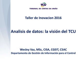 Taller de Inovacion 2016
Analisis de datos: la visión del TCU
Wesley Vaz, MSc, CISA, CGEIT, C5AC
Departamento de Gestión de Información para el Control
 
