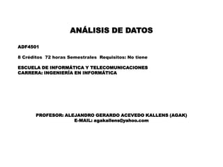 ANÁLISIS DE DATOS
ADF4501
8 Créditos 72 horas Semestrales Requisitos: No tiene
ESCUELA DE INFORMÁTICA Y TELECOMUNICACIONES
CARRERA: INGENIERÍA EN INFORMÁTICA
PROFESOR: ALEJANDRO GERARDO ACEVEDO KALLENS (AGAK)
E-MAIL: agakallens@yahoo.com
 