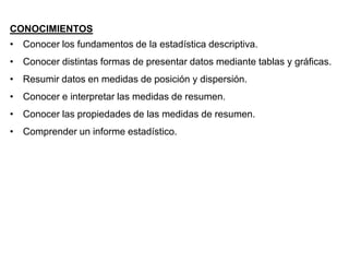 CONOCIMIENTOS
• Conocer los fundamentos de la estadística descriptiva.
• Conocer distintas formas de presentar datos mediante tablas y gráficas.
• Resumir datos en medidas de posición y dispersión.
• Conocer e interpretar las medidas de resumen.
• Conocer las propiedades de las medidas de resumen.
• Comprender un informe estadístico.
 