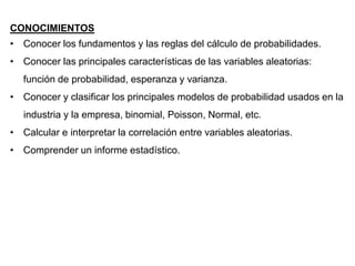 CONOCIMIENTOS
• Conocer los fundamentos y las reglas del cálculo de probabilidades.
• Conocer las principales características de las variables aleatorias:
función de probabilidad, esperanza y varianza.
• Conocer y clasificar los principales modelos de probabilidad usados en la
industria y la empresa, binomial, Poisson, Normal, etc.
• Calcular e interpretar la correlación entre variables aleatorias.
• Comprender un informe estadístico.
 