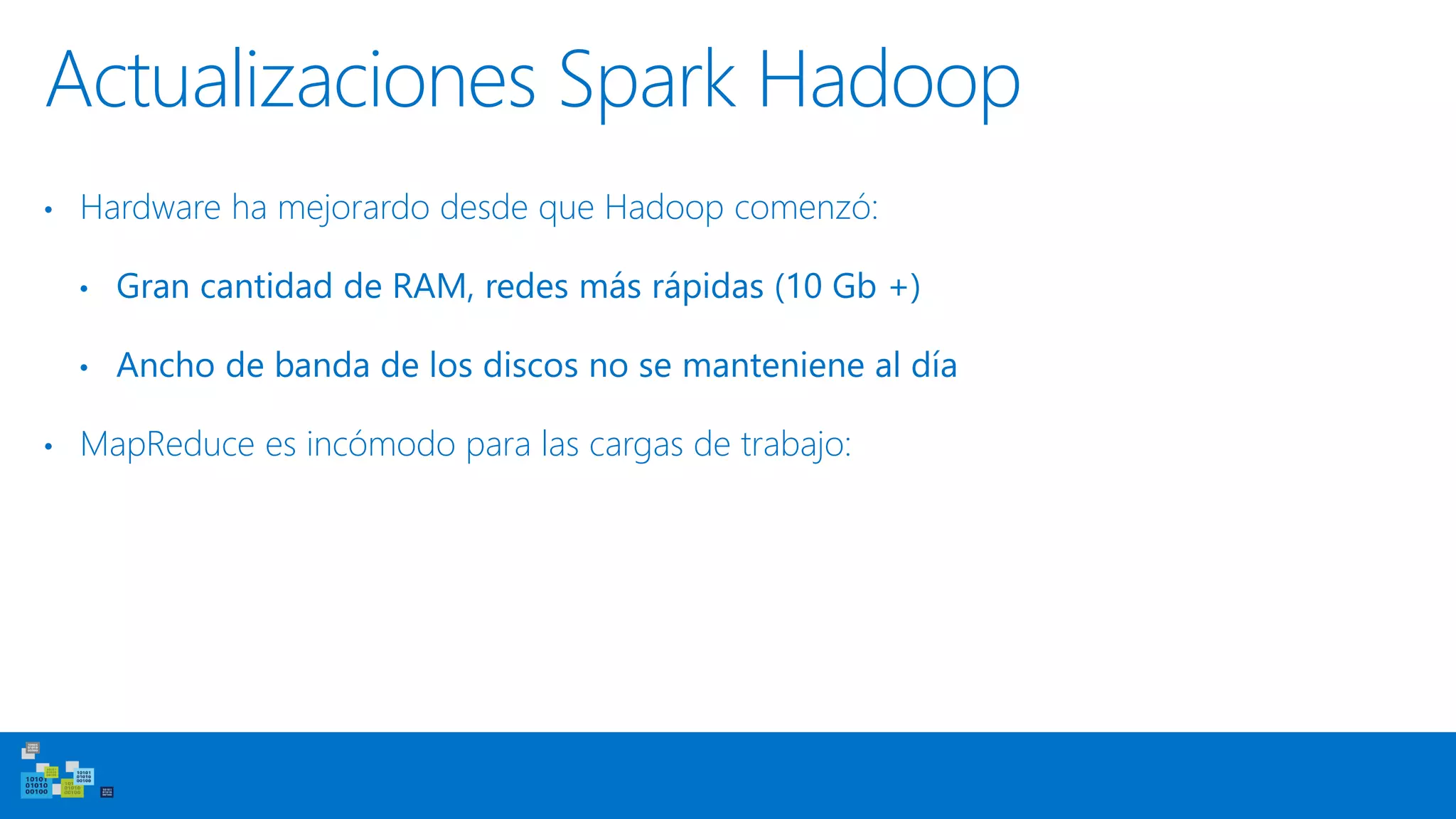 Actualizaciones Spark Hadoop
• Hardware ha mejorardo desde que Hadoop comenzó:
• Gran cantidad de RAM, redes más rápidas (10 Gb +)
• Ancho de banda de los discos no se manteniene al día
• MapReduce es incómodo para las cargas de trabajo:
 
