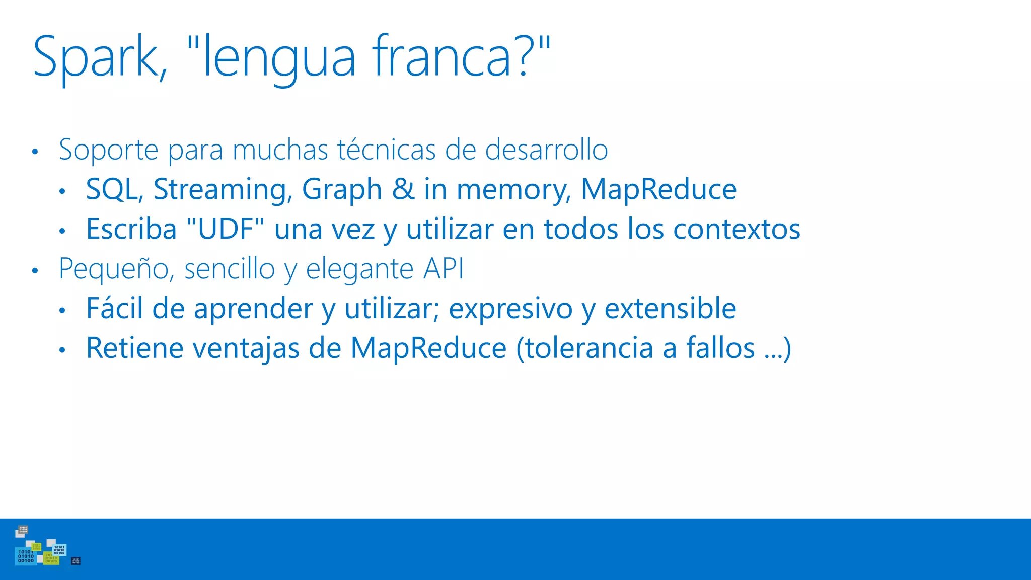Spark, "lengua franca?"
• Soporte para muchas técnicas de desarrollo
• SQL, Streaming, Graph & in memory, MapReduce
• Escriba "UDF" una vez y utilizar en todos los contextos
• Pequeño, sencillo y elegante API
• Fácil de aprender y utilizar; expresivo y extensible
• Retiene ventajas de MapReduce (tolerancia a fallos ...)
 
