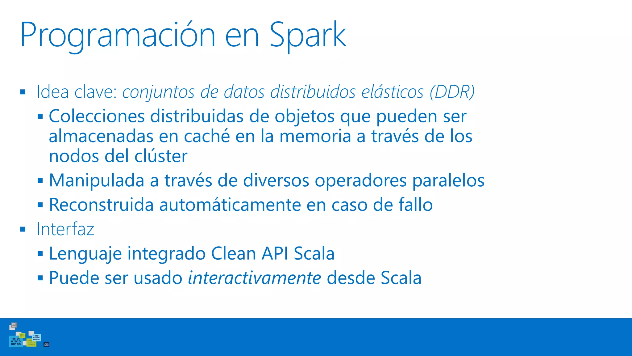 Programación en Spark
▪ Idea clave: conjuntos de datos distribuidos elásticos (DDR)
▪ Colecciones distribuidas de objetos que pueden ser
almacenadas en caché en la memoria a través de los
nodos del clúster
▪ Manipulada a través de diversos operadores paralelos
▪ Reconstruida automáticamente en caso de fallo
▪ Interfaz
▪ Lenguaje integrado Clean API Scala
▪ Puede ser usado interactivamente desde Scala
 