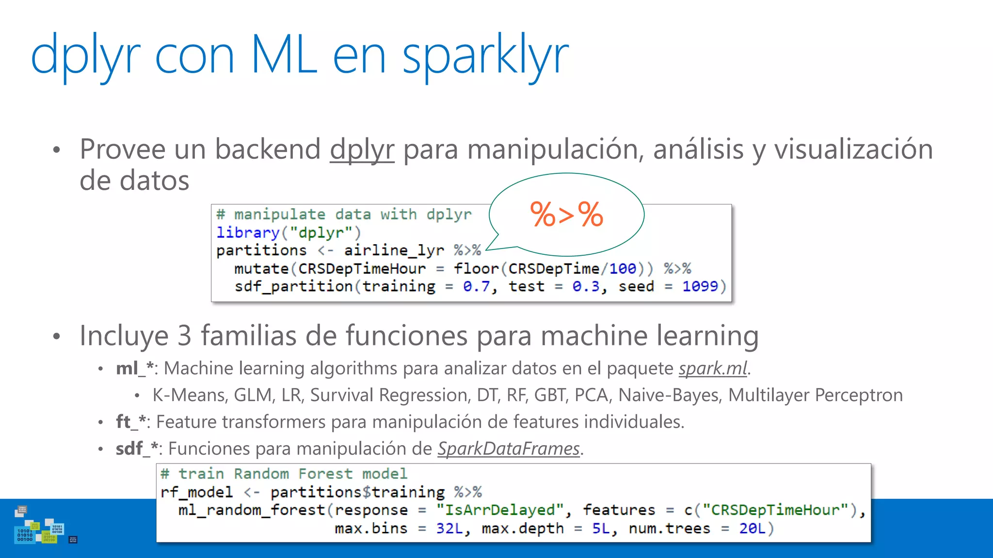 dplyr and ML in sparklyr
• Incluye 3 familias de funciones para machine learning
• ml_*: Machine learning algorithms para analizar datos en el paquete spark.ml.
• K-Means, GLM, LR, Survival Regression, DT, RF, GBT, PCA, Naive-Bayes, Multilayer Perceptron
• ft_*: Feature transformers para manipulación de features individuales.
• sdf_*: Funciones para manipulación de SparkDataFrames.
• Provee un backend dplyr para manipulación, análisis y visualización
de datos
%>%
dplyr con ML en sparklyr
 